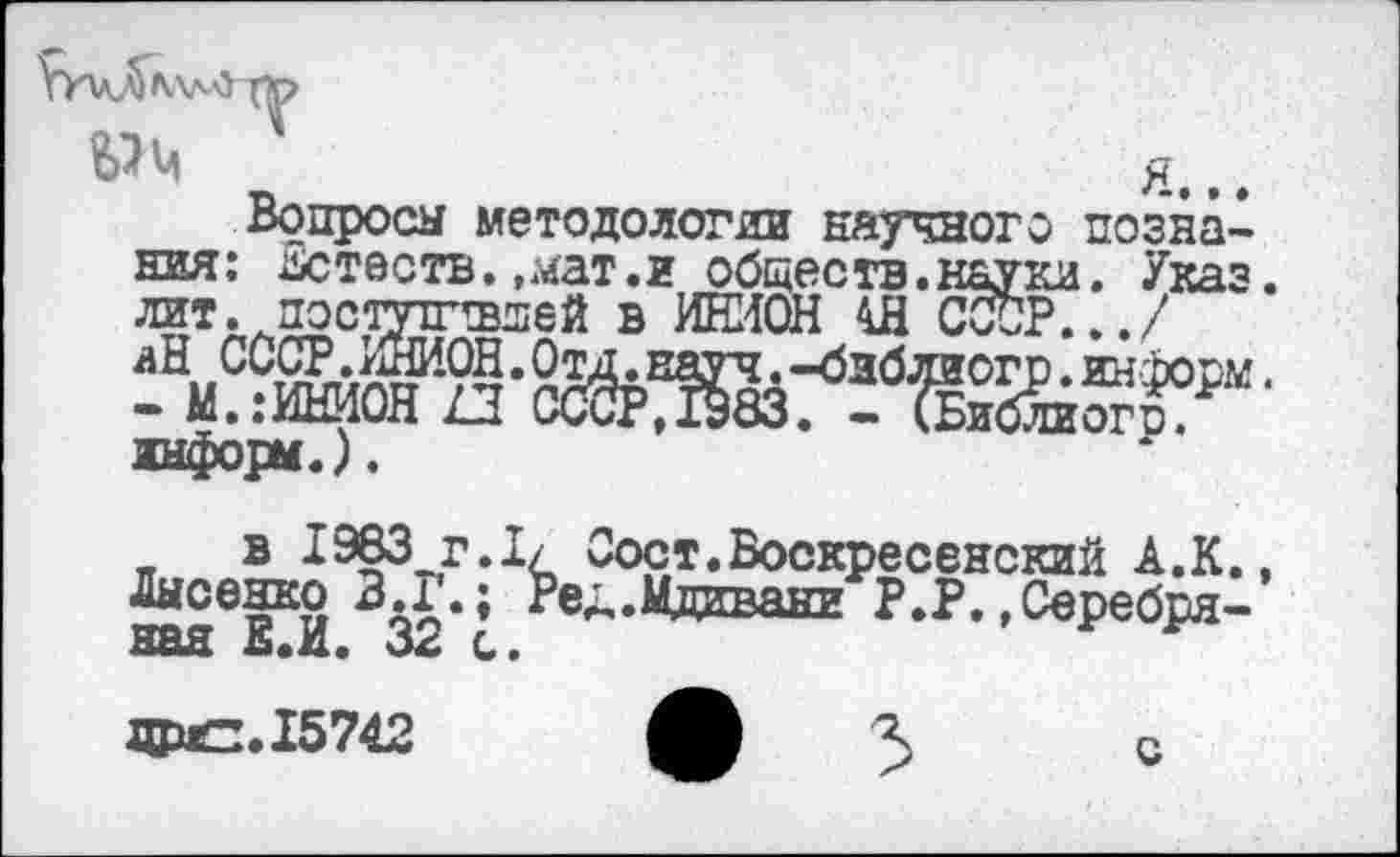 ﻿УилЛлллО Т^>
я...
Вопросы методологии научного познания: илтеств.,мат.г обществ.науки. Указ, лит. постушвдей в ИНИОН 4Я СССР.../
■ информ.).
в 1983 г.I/ Сорт.Воскресенский А.К., Лысенко 3.Г.; Ред.Мдавани Р.Р.«Серебряная Е.И. 32 с.	г
ДРС. 15742
с